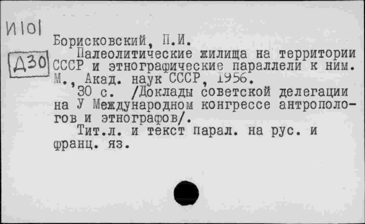 ﻿Борисковский, П.И.
гТиТД Палеолитические жилища на территории ДОО СССР и этногоадэические параллели к ним. — —’M., Акад, наук СССР, 1У56.
30 с. /Доклады советской делегации на У Международном конгрессе антропологов и этнографов/.
Тит.л. и текст парал. на рус. и Франц, яз.